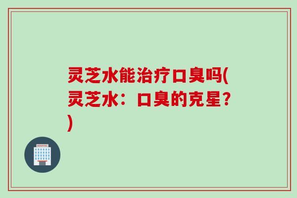 灵芝水能治疗口臭吗(灵芝水：口臭的克星？)