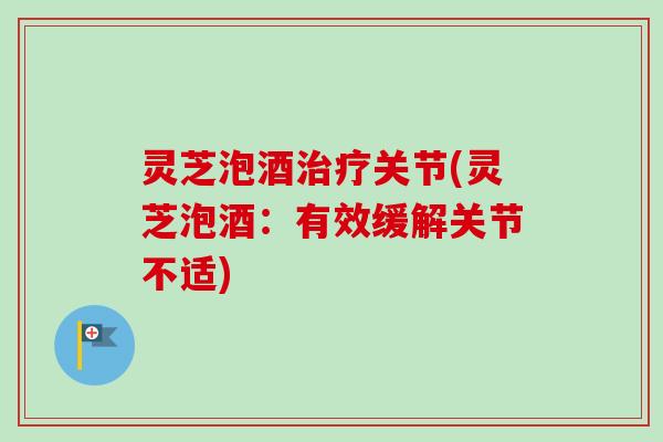 灵芝泡酒治疗关节(灵芝泡酒：有效缓解关节不适)