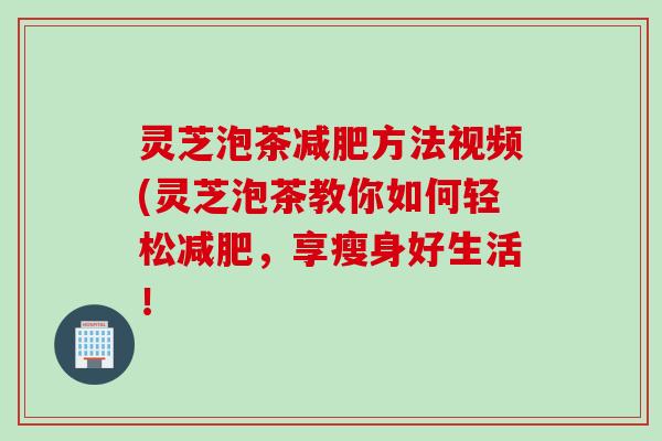 灵芝泡茶方法视频(灵芝泡茶教你如何轻松,享瘦身好生活! 灵芝泡茶方法视频(灵芝泡茶教你如何轻松,享瘦身好生活!