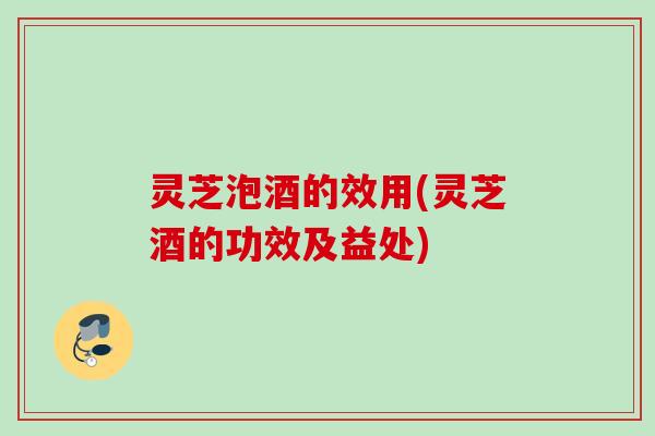 灵芝泡酒的效用(灵芝酒的功效及益处)