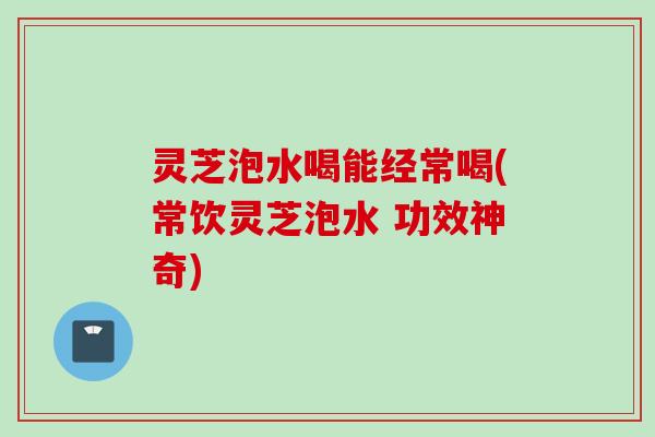 灵芝泡水喝能经常喝(常饮灵芝泡水 功效神奇)