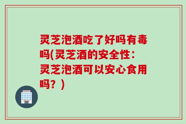 灵芝泡酒吃了好吗有毒吗(灵芝酒的安全性：灵芝泡酒可以安心食用吗？)