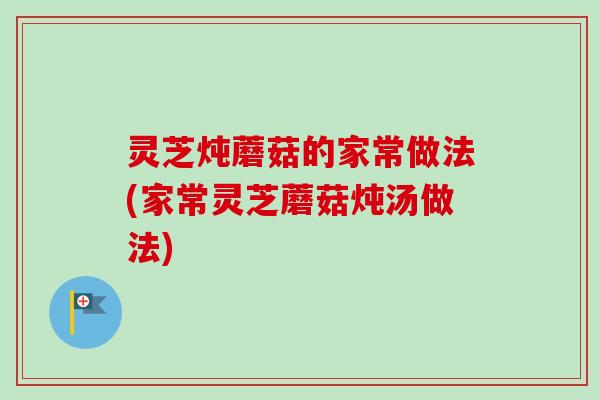 灵芝炖蘑菇的家常做法(家常灵芝蘑菇炖汤做法)