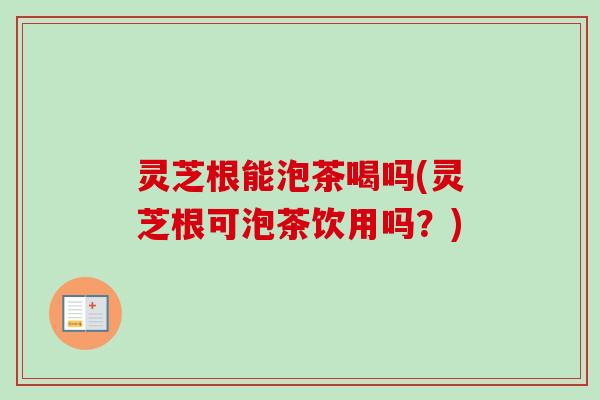 灵芝根能泡茶喝吗(灵芝根可泡茶饮用吗？)