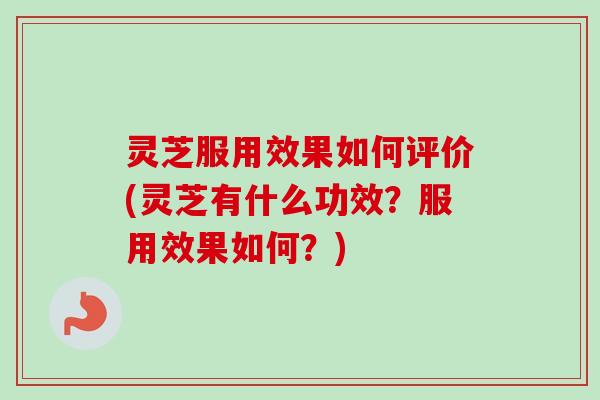 灵芝服用效果如何评价(灵芝有什么功效？服用效果如何？)