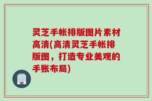 灵芝手帐排版图片素材高清(高清灵芝手帐排版图，打造专业美观的手账布局)