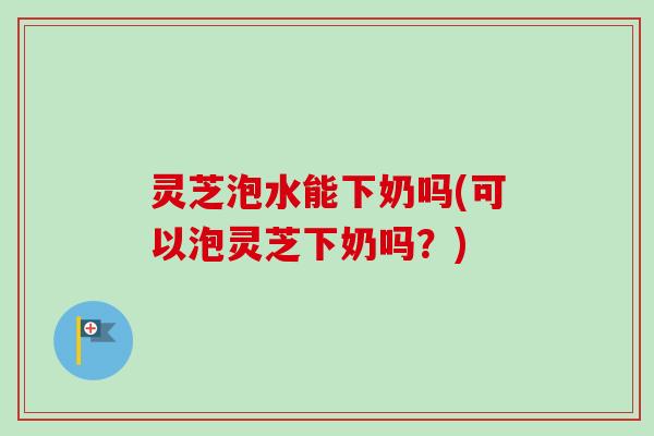 灵芝泡水能下奶吗(可以泡灵芝下奶吗?) 灵芝泡水能下奶吗(可以泡灵芝下奶吗?)