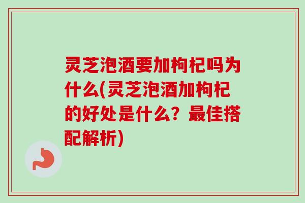 灵芝泡酒要加枸杞吗为什么(灵芝泡酒加枸杞的好处是什么？最佳搭配解析)