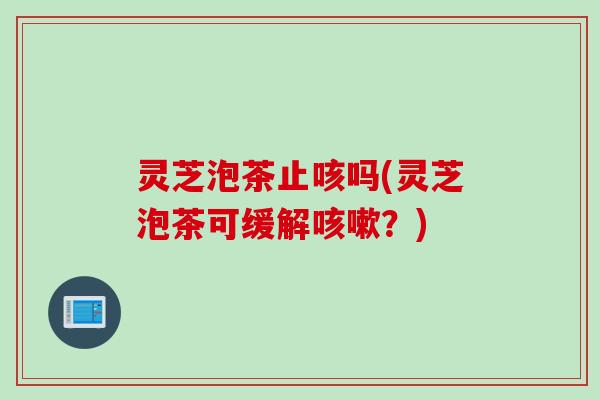 灵芝泡茶止咳吗(灵芝泡茶可缓解咳嗽？)
