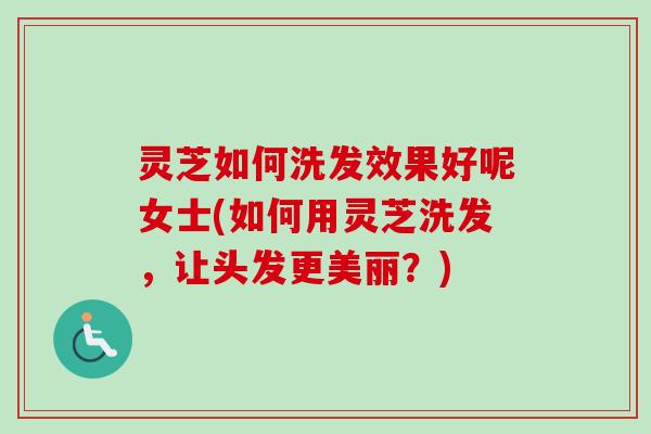 灵芝如何洗发效果好呢女士(如何用灵芝洗发，让头发更美丽？)