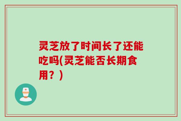 灵芝放了时间长了还能吃吗(灵芝能否长期食用？)