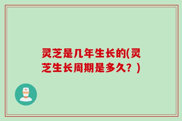 灵芝是几年生长的(灵芝生长周期是多久？)