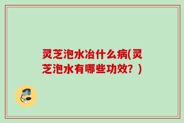 灵芝泡水冶什么病(灵芝泡水有哪些功效？)
