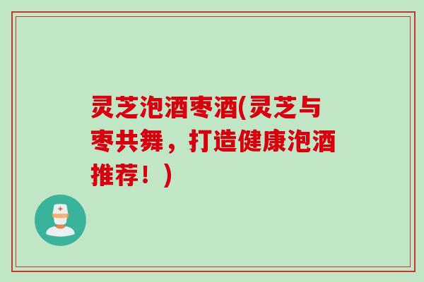 灵芝泡酒枣酒(灵芝与枣共舞，打造健康泡酒推荐！)