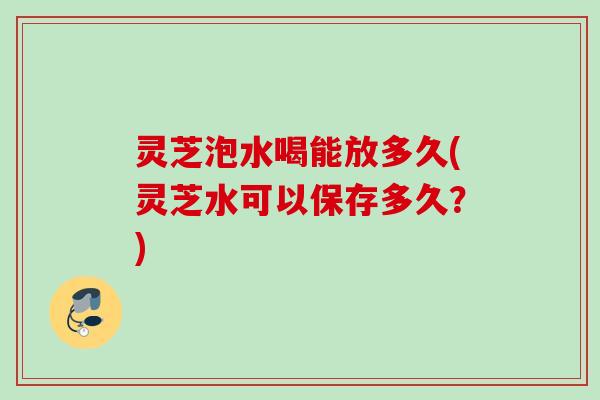灵芝泡水喝能放多久(灵芝水可以保存多久？)