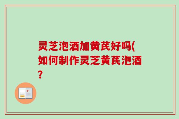 灵芝泡酒加黄芪好吗(如何制作灵芝黄芪泡酒？