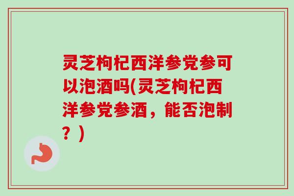 灵芝枸杞西洋参党参可以泡酒吗(灵芝枸杞西洋参党参酒，能否泡制？)