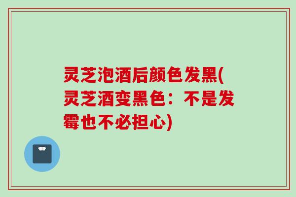 灵芝泡酒后颜色发黑(灵芝酒变黑色:不是发霉也不必担心) 灵芝泡酒后颜色发黑(灵芝酒变黑色:不是发霉也不必担心)
