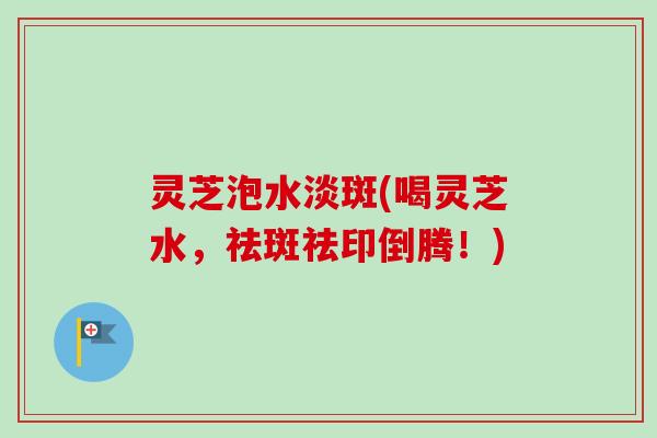 灵芝泡水淡斑(喝灵芝水，祛斑祛印倒腾！)
