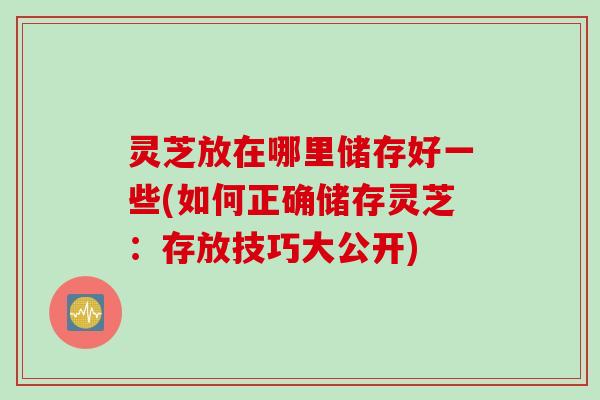 灵芝放在哪里储存好一些(如何正确储存灵芝：存放技巧大公开)