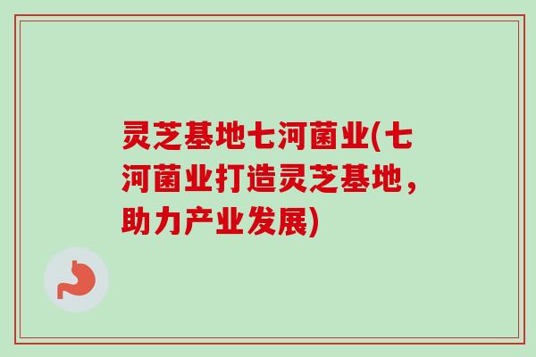灵芝基地七河菌业(七河菌业打造灵芝基地，助力产业发展)