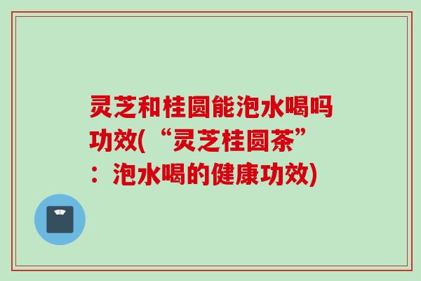 灵芝和桂圆能泡水喝吗功效(“灵芝桂圆茶”:泡水喝的健康功效) 灵芝和桂圆能泡水喝吗功效(“灵芝桂圆茶”:泡水喝的健康功效)