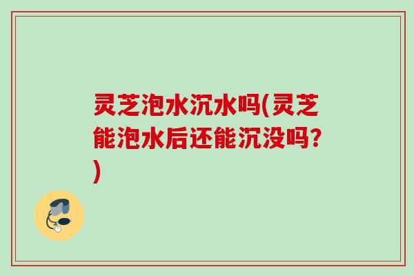 灵芝泡水沉水吗(灵芝能泡水后还能沉没吗？)