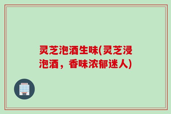 灵芝泡酒生味(灵芝浸泡酒，香味浓郁迷人)