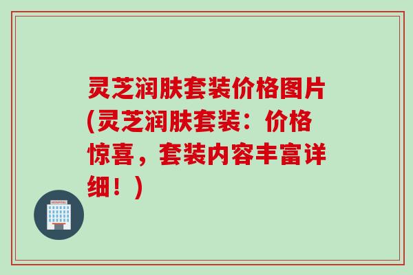 灵芝润肤套装价格图片(灵芝润肤套装：价格惊喜，套装内容丰富详细！)
