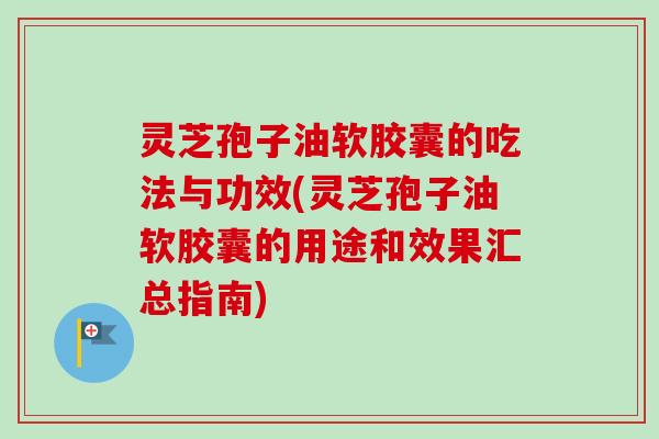 灵芝孢子油软胶囊的吃法与功效(灵芝孢子油软胶囊的用途和效果汇总指南)