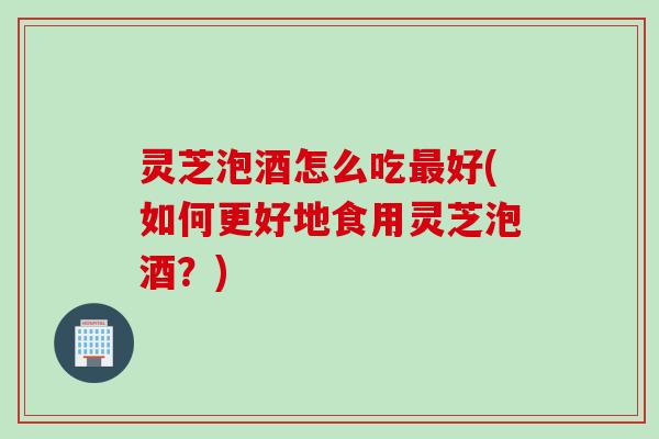 灵芝泡酒怎么吃好(如何更好地食用灵芝泡酒?) 灵芝泡酒怎么吃好(如何更好地食用灵芝泡酒?)