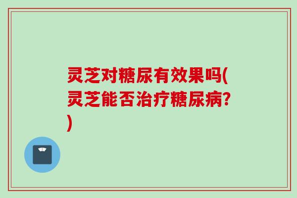 灵芝对糖尿有效果吗(灵芝能否?) 灵芝对糖尿有效果吗(灵芝能否?)