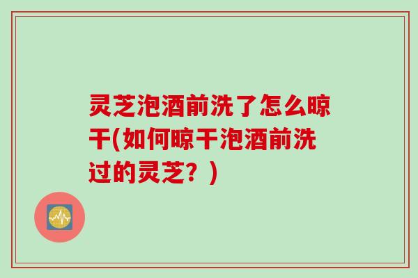 灵芝泡酒前洗了怎么晾干(如何晾干泡酒前洗过的灵芝？)