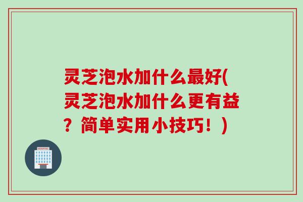 灵芝泡水加什么最好(灵芝泡水加什么更有益？简单实用小技巧！)