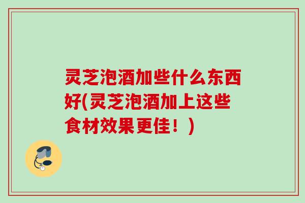 灵芝泡酒加些什么东西好(灵芝泡酒加上这些食材效果更佳！)