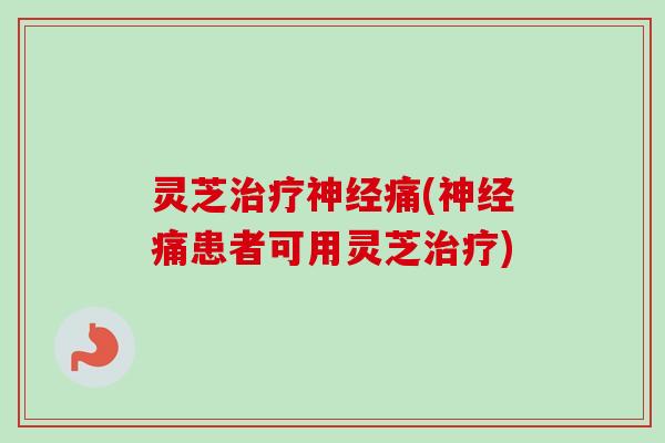 灵芝治疗神经痛(神经痛患者可用灵芝治疗)