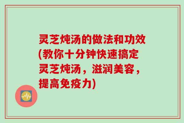 灵芝炖汤的做法和功效(教你十分钟快速搞定灵芝炖汤，滋润美容，提高免疫力)