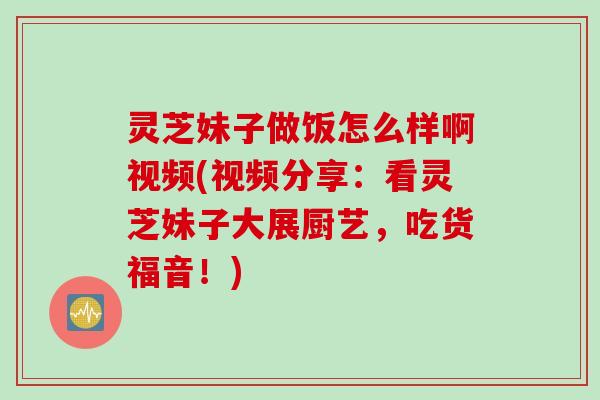 灵芝妹子做饭怎么样啊视频(视频分享：看灵芝妹子大展厨艺，吃货福音！)