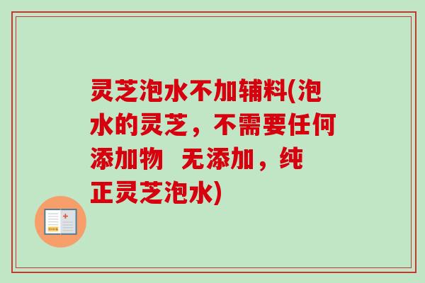 灵芝泡水不加辅料(泡水的灵芝，不需要任何添加物  无添加，纯正灵芝泡水)