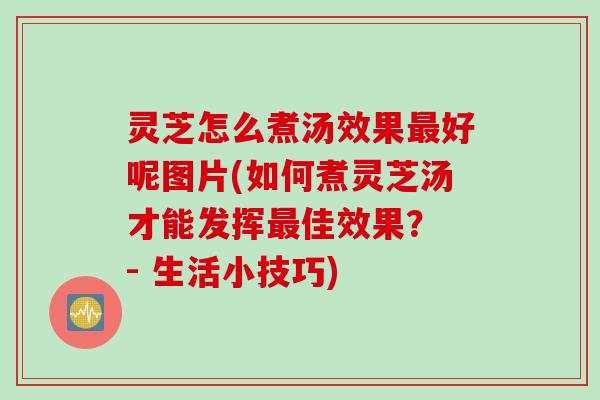 灵芝怎么煮汤效果最好呢图片(如何煮灵芝汤才能发挥最佳效果？ - 生活小技巧)
