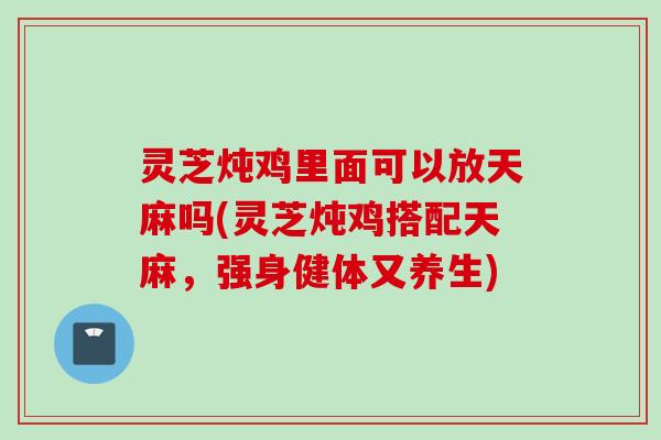 灵芝炖鸡里面可以放天麻吗(灵芝炖鸡搭配天麻，强身健体又养生)