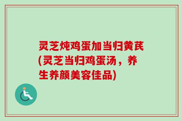 灵芝炖鸡蛋加当归黄芪(灵芝当归鸡蛋汤,养生佳品) 灵芝炖鸡蛋加当归黄芪(灵芝当归鸡蛋汤,养生佳品)