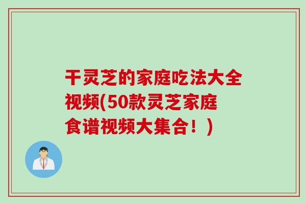 干灵芝的家庭吃法大全视频(50款灵芝家庭食谱视频大集合！)