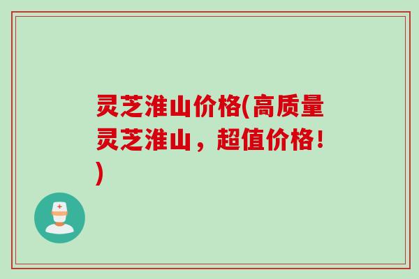 灵芝淮山价格(高质量灵芝淮山，超值价格！)