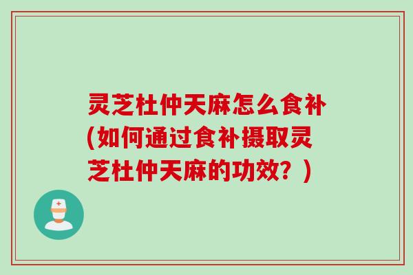 灵芝杜仲天麻怎么食补(如何通过食补摄取灵芝杜仲天麻的功效？)