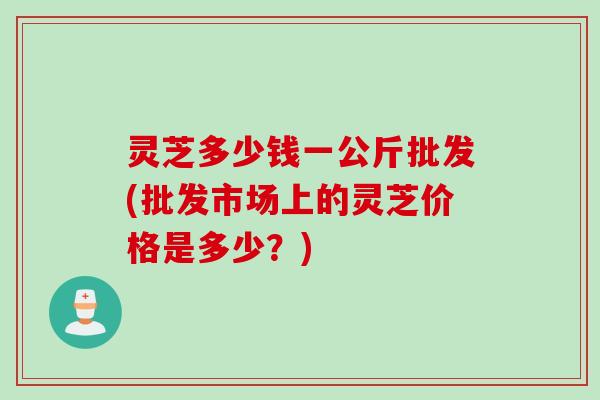 灵芝多少钱一公斤批发(批发市场上的灵芝价格是多少？)