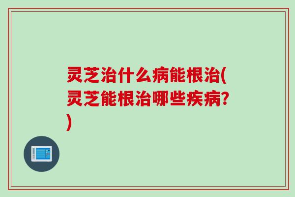 灵芝治什么病能根治(灵芝能根治哪些疾病？)
