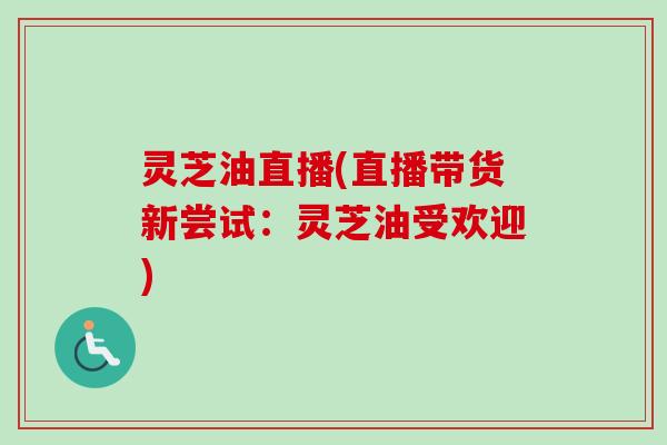 灵芝油直播(直播带货新尝试：灵芝油受欢迎)