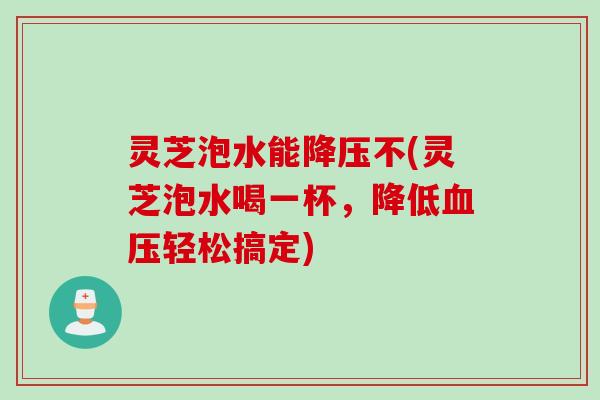 灵芝泡水能降压不(灵芝泡水喝一杯，降低血压轻松搞定)