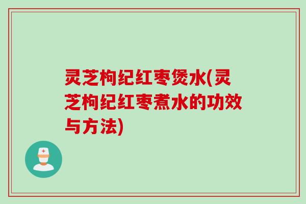 灵芝枸纪红枣煲水(灵芝枸纪红枣煮水的功效与方法)
